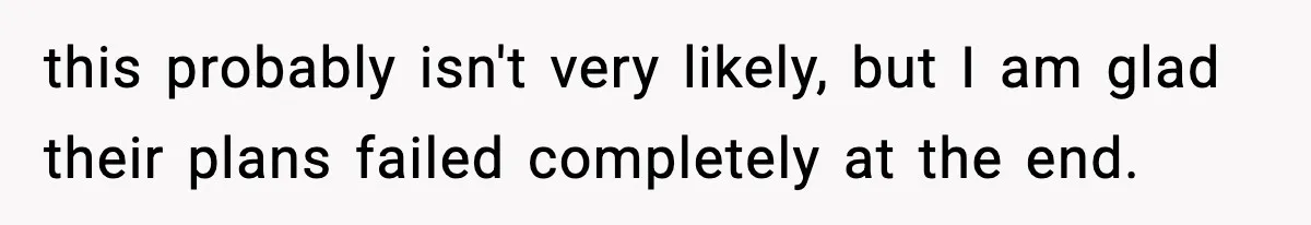 this probably isn't very likely, but I am glad their plans failed completely at the end.