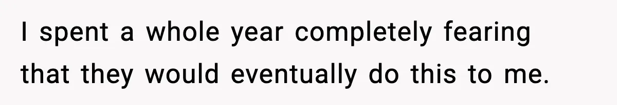I spent a whole year completely fearing that they would eventually do this to me.