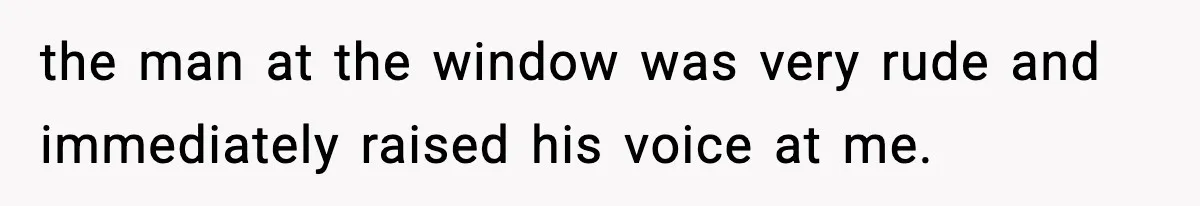 the man at the window was very rude and immediately raised his voice at me.