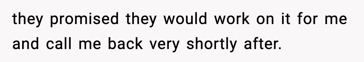 they promised they would work on it for me and call me back very shortly after.