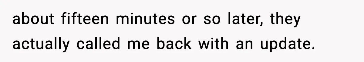 about fifteen minutes or so later, they actually called me back with an update.