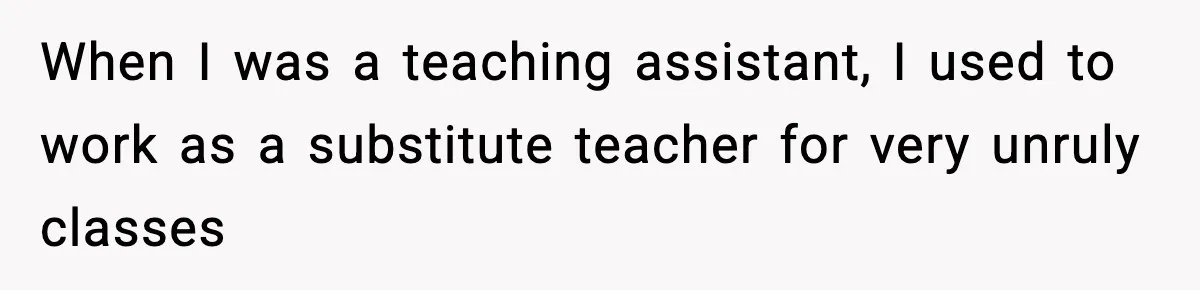 When I was a teaching assistant, I used to work as a substitute teacher for very unruly classes