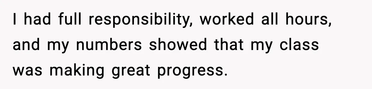 I had full responsibility, worked all hours, and my numbers showed that my class was making great progress.