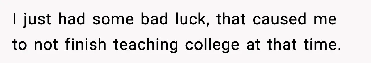I just had some bad luck, that caused me to not finish teaching college at that time.