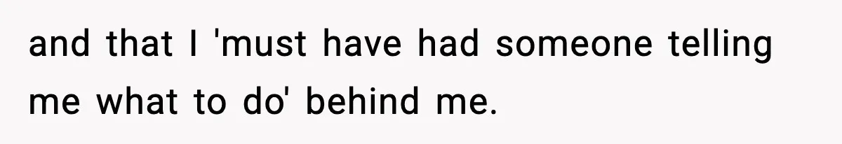 and that I 'must have had someone telling me what to do' behind me.