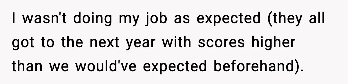 I wasn't doing my job as expected (they all got to the next year with scores higher than we would've expected beforehand).