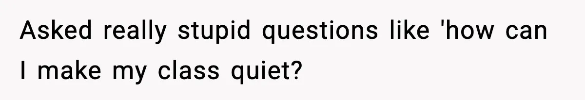 Asked really stupid questions like 'how can I make my class quiet?