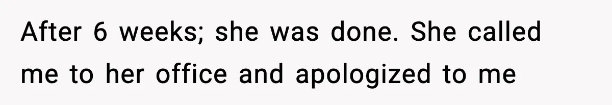 After 6 weeks; she was done. She called me to her office and apologized to me