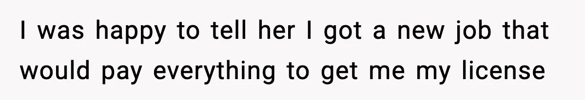 I was happy to tell her I got a new job that would pay everything to get me my license