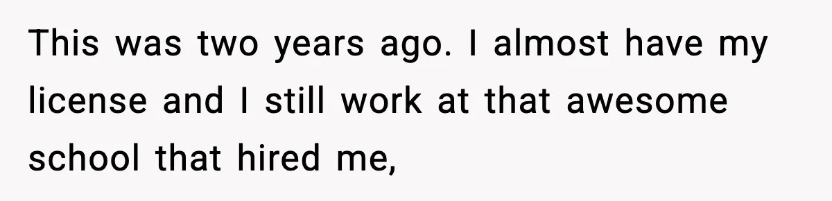 This was two years ago. I almost have my license and I still work at that awesome school that hired me,