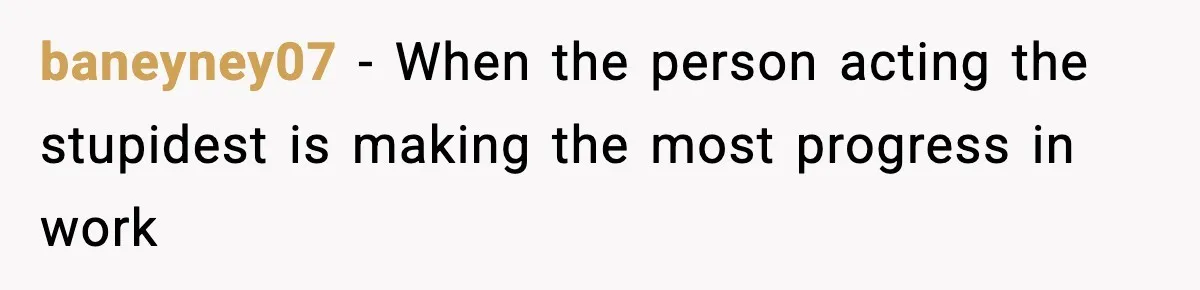 baneyney07 − When the person acting the stupidest is making the most progress in work