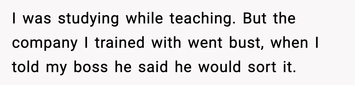 I was studying while teaching. But the company I trained with went bust, when I told my boss he said he would sort it.