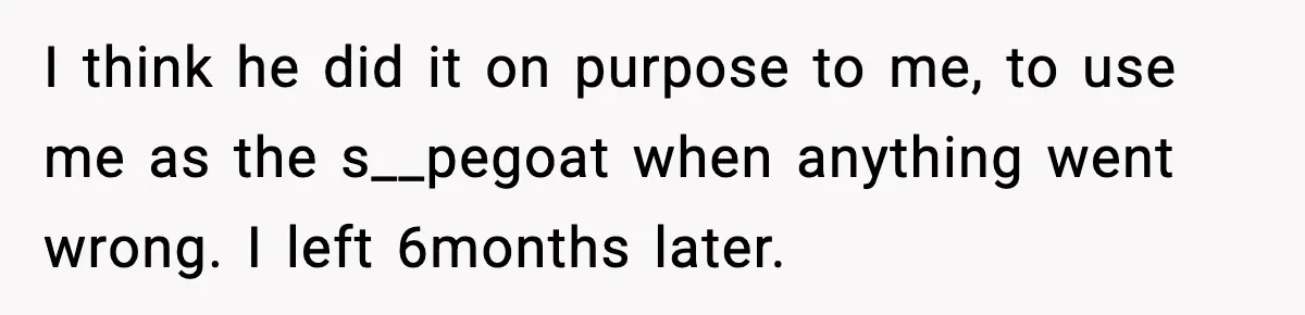 I think he did it on purpose to me, to use me as the s__pegoat when anything went wrong. I left 6months later.