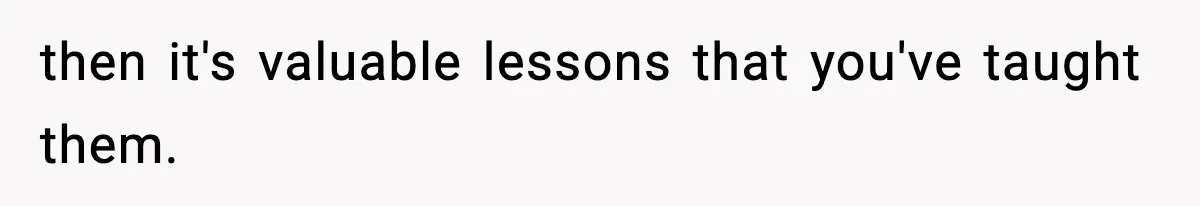 then it's valuable lessons that you've taught them.