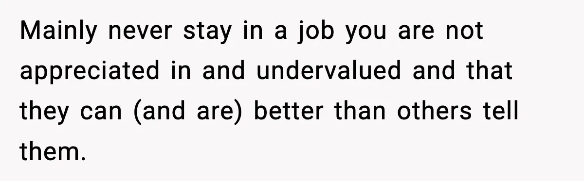 Mainly never stay in a job you are not appreciated in and undervalued and that they can (and are) better than others tell them.