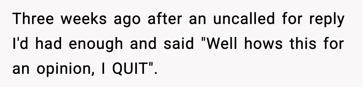 Three weeks ago after an uncalled for reply I'd had enough and said "Well hows this for an opinion, I QUIT".