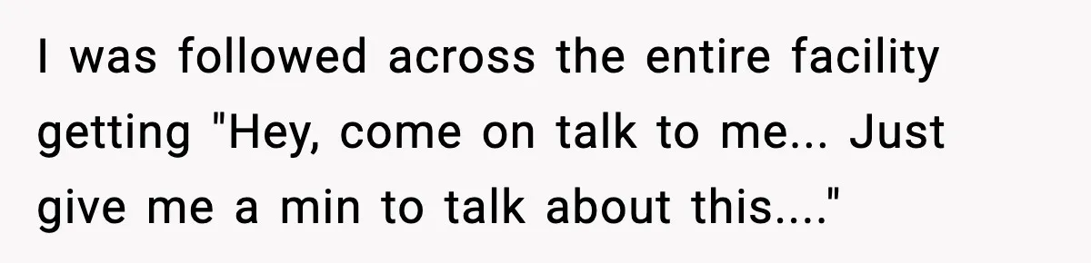 I was followed across the entire facility getting "Hey, come on talk to me... Just give me a min to talk about this...."