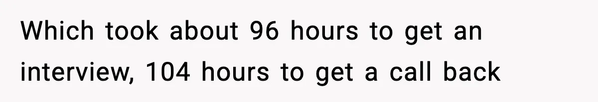 Which took about 96 hours to get an interview, 104 hours to get a call back
