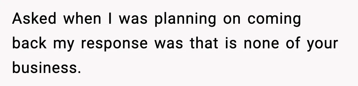 Asked when I was planning on coming back my response was that is none of your business.
