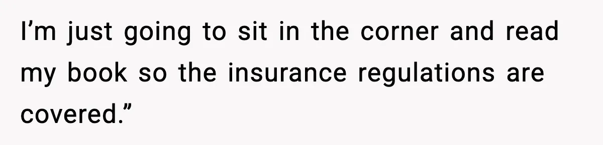 I’m just going to sit in the corner and read my book so the insurance regulations are covered.”