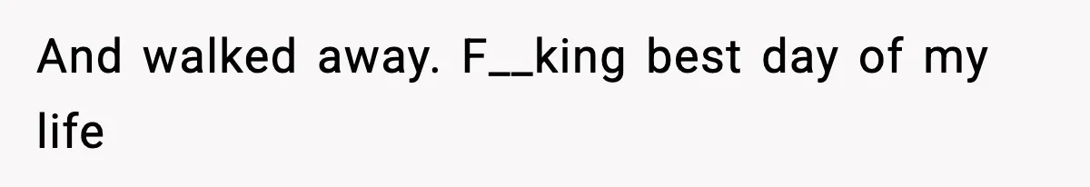 And walked away. F__king best day of my life