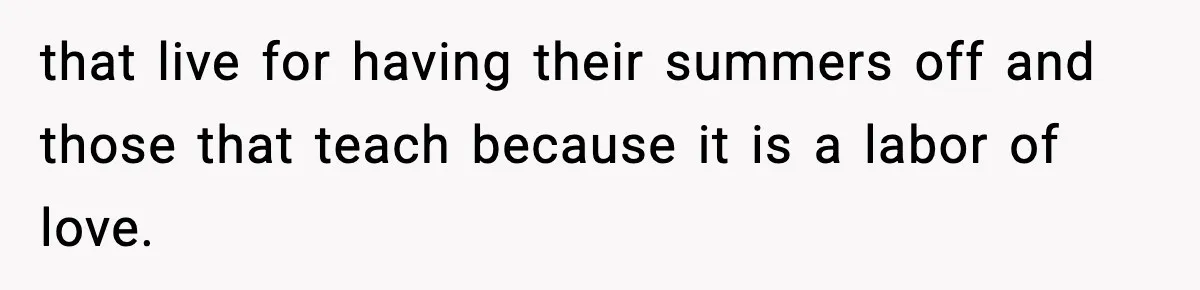 that live for having their summers off and those that teach because it is a labor of love.