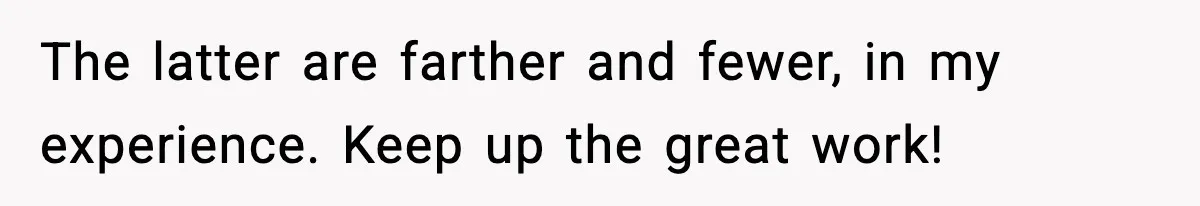 The latter are farther and fewer, in my experience. Keep up the great work!