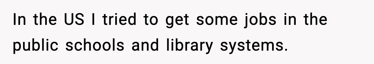 In the US I tried to get some jobs in the public schools and library systems.