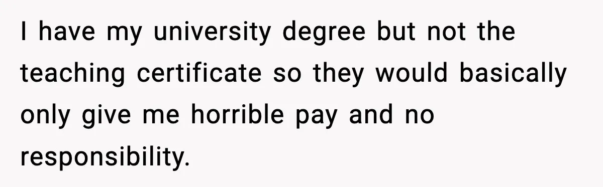 I have my university degree but not the teaching certificate so they would basically only give me horrible pay and no responsibility.