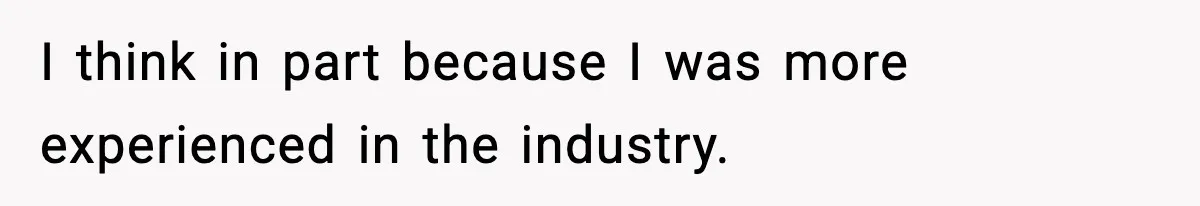 I think in part because I was more experienced in the industry.