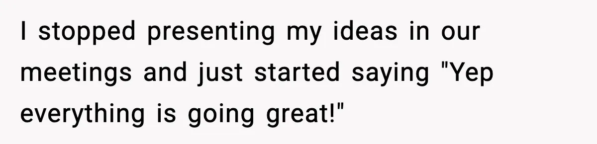 I stopped presenting my ideas in our meetings and just started saying "Yep everything is going great!"