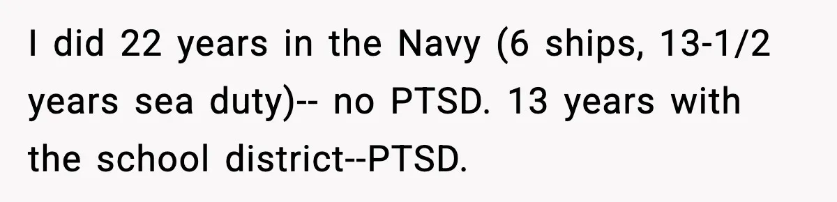 I did 22 years in the Navy (6 ships, 13-1/2 years sea duty)-- no PTSD. 13 years with the school district--PTSD.