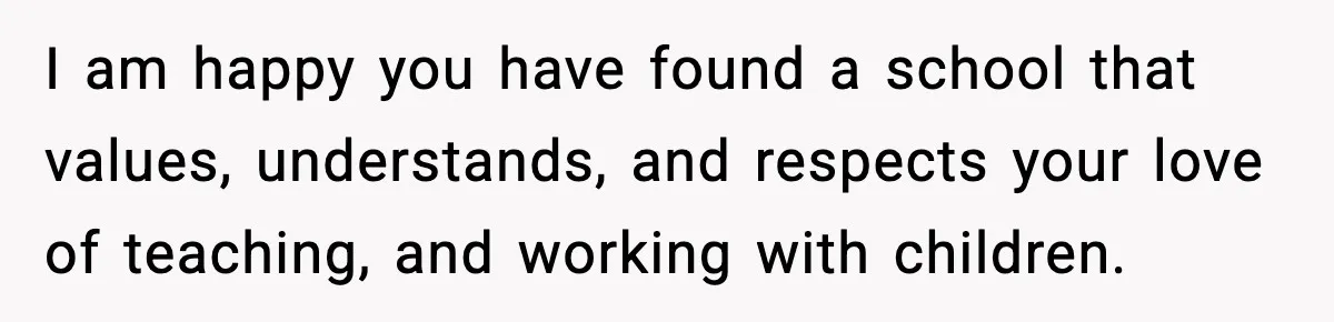 I am happy you have found a school that values, understands, and respects your love of teaching, and working with children.