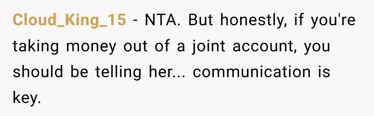 Husband Drains Joint Account After Wife Repeatedly Destroys His Things Cloud_King_15 - NTA. But honestly, if you're taking money out of a joint account, you should be telling her... communication is key.