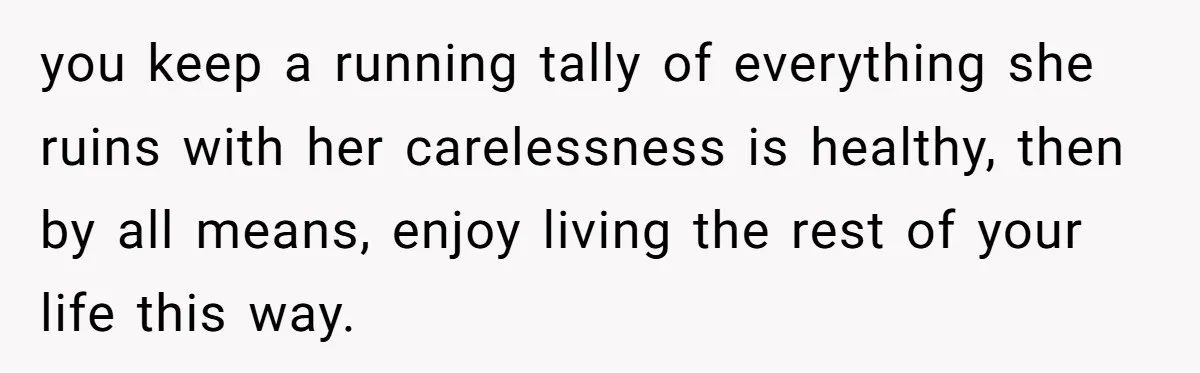 Husband Drains Joint Account After Wife Repeatedly Destroys His Things you keep a running tally of everything she ruins with her carelessness is healthy, then by all means, enjoy living the rest of your life this way.
