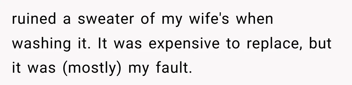 Husband Drains Joint Account After Wife Repeatedly Destroys His Things ruined a sweater of my wife's when washing it. It was expensive to replace, but it was (mostly) my fault.