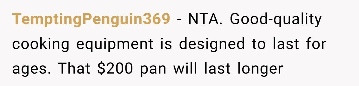 Husband Drains Joint Account After Wife Repeatedly Destroys His Things TemptingPenguin369 - NTA. Good-quality cooking equipment is designed to last for ages. That $200 pan will last longer