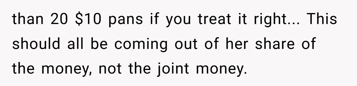 Husband Drains Joint Account After Wife Repeatedly Destroys His Things than 20 $10 pans if you treat it right... This should all be coming out of her share of the money, not the joint money.
