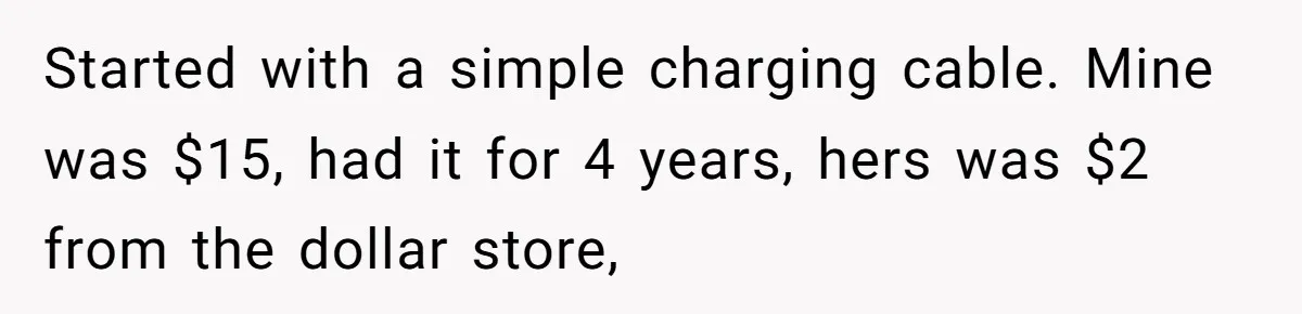 Husband Drains Joint Account After Wife Repeatedly Destroys His Things Started with a simple charging cable. Mine was $15, had it for 4 years, hers was $2 from the dollar store,