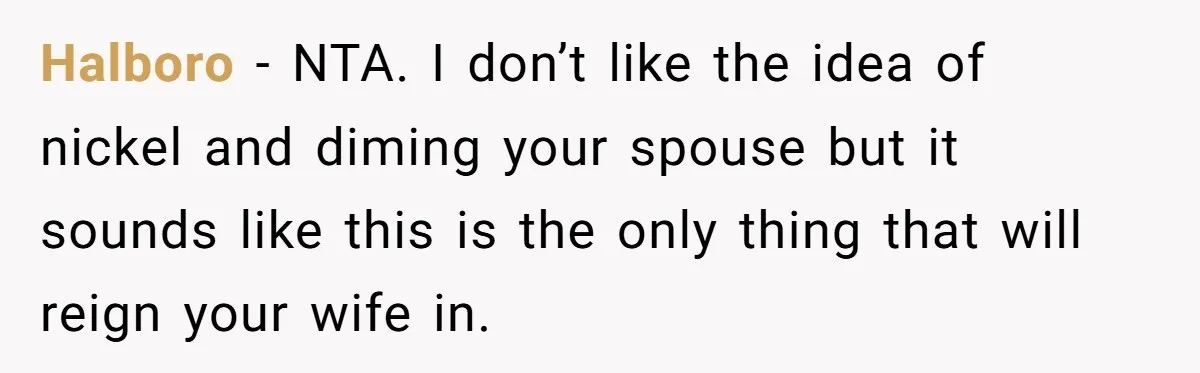 Husband Drains Joint Account After Wife Repeatedly Destroys His Things Halboro - NTA. I don’t like the idea of nickel and diming your spouse but it sounds like this is the only thing that will reign your wife in.