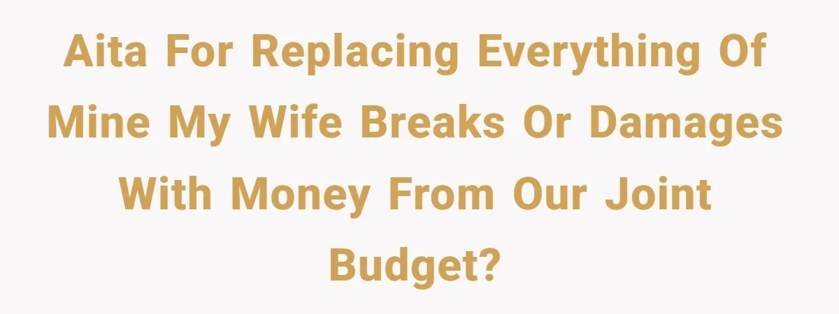 Husband Drains Joint Account After Wife Repeatedly Destroys His Things AITA for replacing everything of mine my wife breaks or damages with money from our joint budget?