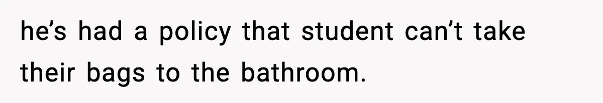 he’s had a policy that student can’t take their bags to the bathroom.
