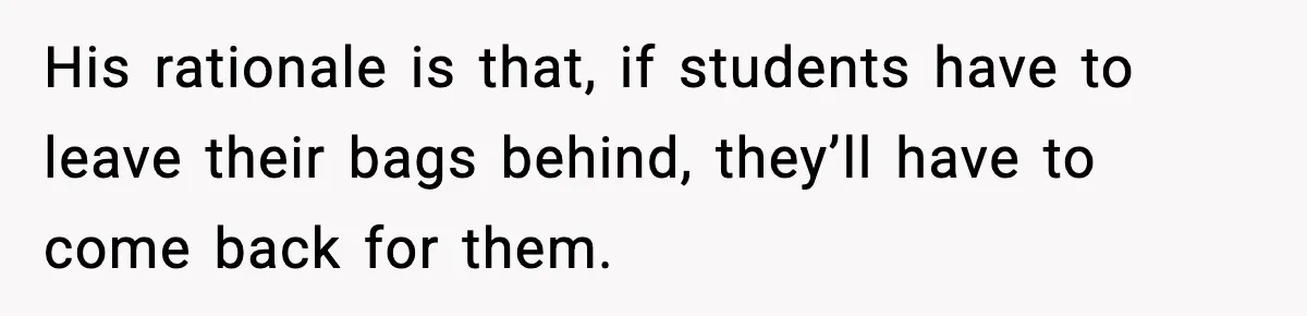 His rationale is that, if students have to leave their bags behind, they’ll have to come back for them.