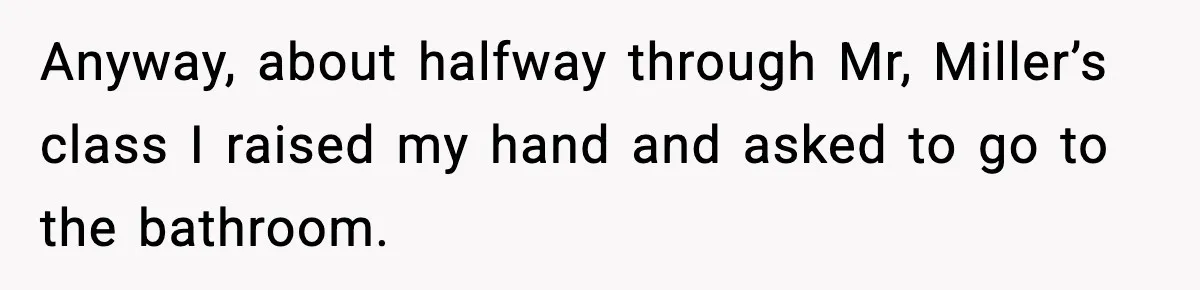 Anyway, about halfway through Mr, Miller’s class I raised my hand and asked to go to the bathroom.