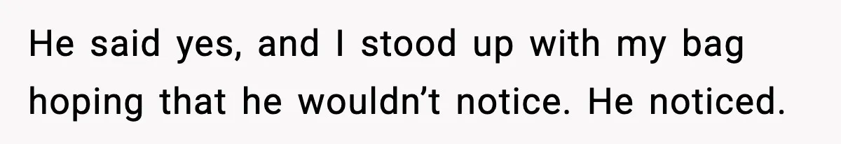 He said yes, and I stood up with my bag hoping that he wouldn’t notice. He noticed.