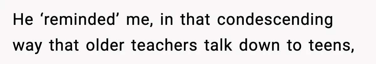 He ‘reminded’ me, in that condescending way that older teachers talk down to teens,