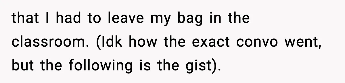 that I had to leave my bag in the classroom. (Idk how the exact convo went, but the following is the gist).