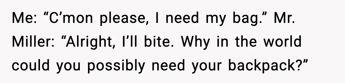 Me: “C’mon please, I need my bag.” Mr. Miller: “Alright, I’ll bite. Why in the world could you possibly need your backpack?”