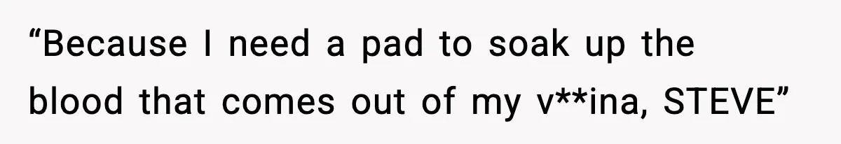 “Because I need a pad to soak up the blood that comes out of my v**ina, STEVE”