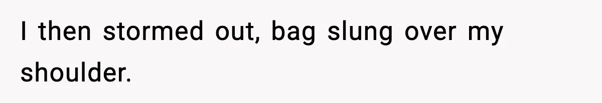 I then stormed out, bag slung over my shoulder.